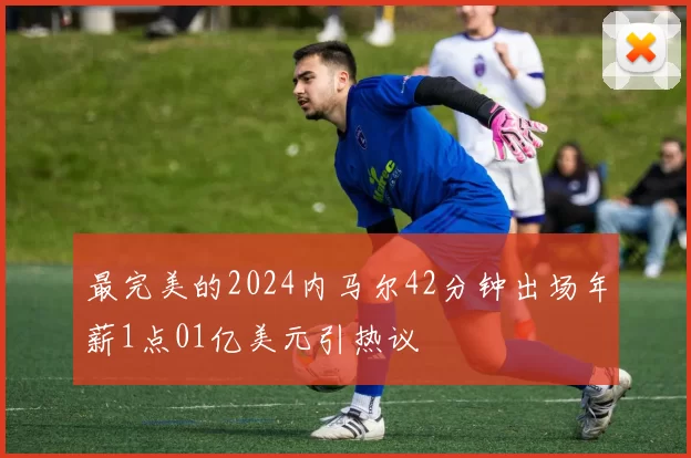 最完美的2024内马尔42分钟出场年薪1点01亿美元引热议